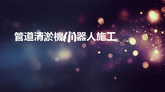 管道清淤機(jī)器人施工流程視頻講解全攻略！